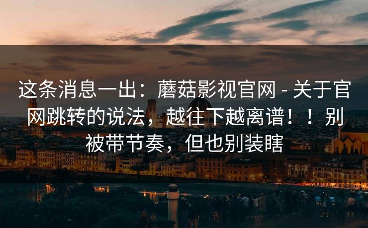 这条消息一出：蘑菇影视官网 - 关于官网跳转的说法，越往下越离谱！！别被带节奏，但也别装瞎