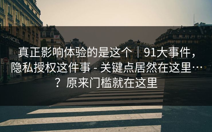 真正影响体验的是这个｜91大事件，隐私授权这件事 - 关键点居然在这里…？原来门槛就在这里