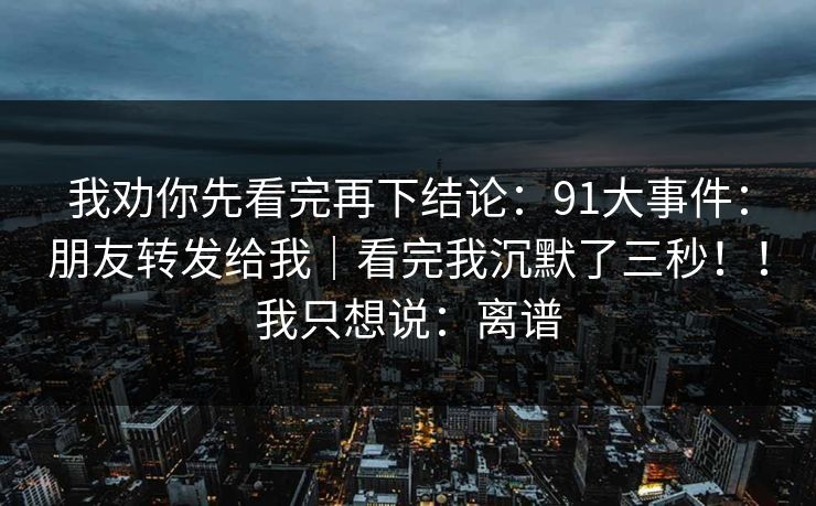 我劝你先看完再下结论：91大事件：朋友转发给我｜看完我沉默了三秒！！我只想说：离谱