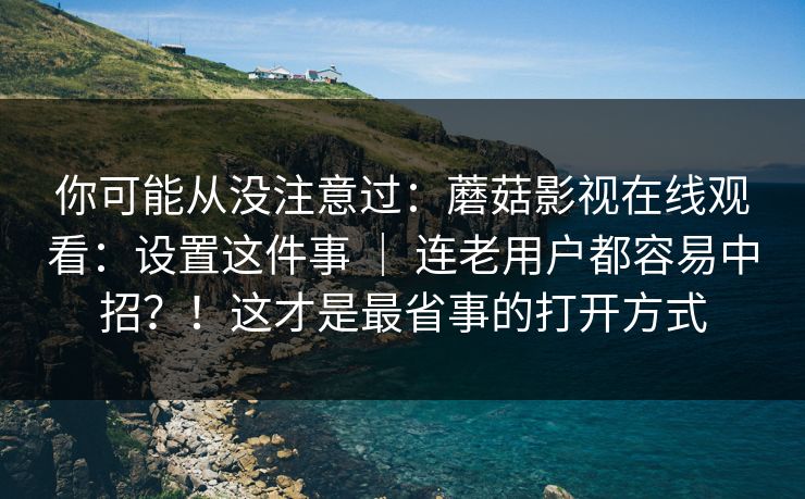 你可能从没注意过：蘑菇影视在线观看：设置这件事 ｜ 连老用户都容易中招？！这才是最省事的打开方式
