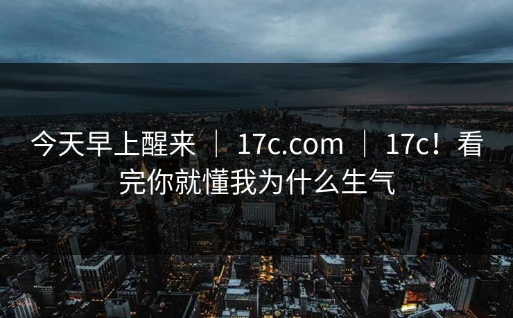 今天早上醒来 ｜ 17c.com ｜ 17c！看完你就懂我为什么生气