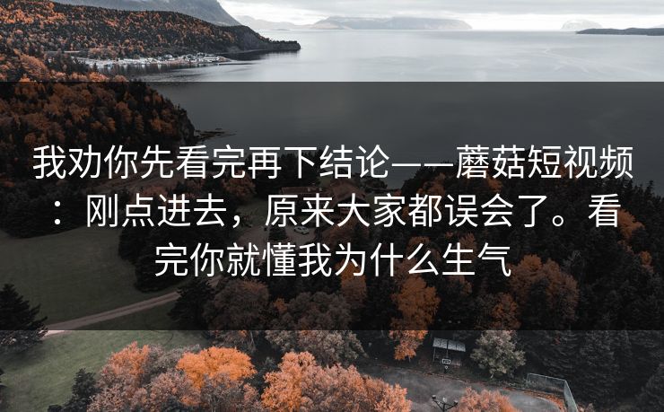 我劝你先看完再下结论——蘑菇短视频：刚点进去，原来大家都误会了。看完你就懂我为什么生气