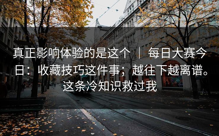真正影响体验的是这个 ｜ 每日大赛今日：收藏技巧这件事；越往下越离谱。这条冷知识救过我