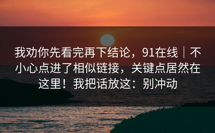 我劝你先看完再下结论，91在线｜不小心点进了相似链接，关键点居然在这里！我把话放这：别冲动