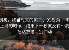 别笑，我当时真的慌了；91视频 ｜ 晚上刷的时候：结果下一秒就反转…我把话放这：别冲动