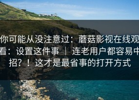 你可能从没注意过：蘑菇影视在线观看：设置这件事 ｜ 连老用户都容易中招？！这才是最省事的打开方式
