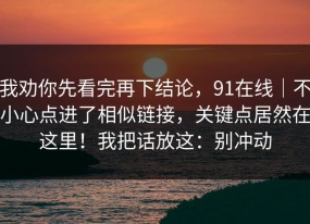 我劝你先看完再下结论，91在线｜不小心点进了相似链接，关键点居然在这里！我把话放这：别冲动