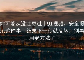 你可能从没注意过｜91视频，安全提示这件事｜结果下一秒就反转！别再用老方法了