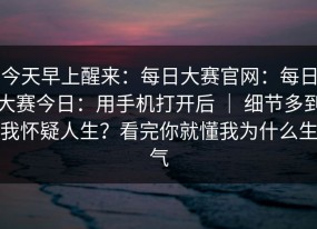 今天早上醒来：每日大赛官网：每日大赛今日：用手机打开后 ｜ 细节多到我怀疑人生？看完你就懂我为什么生气