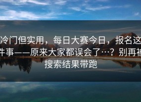 冷门但实用，每日大赛今日，报名这件事——原来大家都误会了…？别再被搜索结果带跑