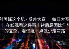 别再踩这个坑 - 反差大赛 ｜ 每日大赛 ｜ 在线观看这件事｜背后原因比你想的复杂。看懂这一点就少走弯路