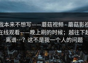 我本来不想写——蘑菇视频 - 蘑菇影视在线观看——晚上刷的时候；越往下越离谱…？这不是我一个人的问题