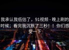 我承认我低估了，91视频 - 晚上刷的时候；看完我沉默了三秒！！你们感受一下