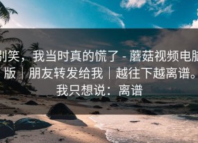 别笑，我当时真的慌了 - 蘑菇视频电脑版｜朋友转发给我｜越往下越离谱。我只想说：离谱