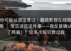 你可能从没注意过｜蘑菇影视在线观看 ｜ 常见误区这件事——我反复确认了两遍！！这条冷知识救过我