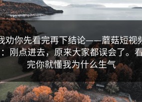 我劝你先看完再下结论——蘑菇短视频：刚点进去，原来大家都误会了。看完你就懂我为什么生气