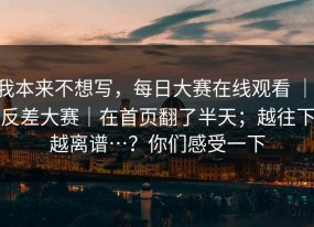 我本来不想写，每日大赛在线观看 ｜ 反差大赛｜在首页翻了半天；越往下越离谱…？你们感受一下