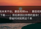 我本来不信；蘑菇视频ios ｜ 蘑菇视频下载——；背后原因比你想的复杂！！想省时间就照这个来