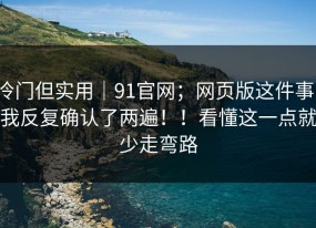 冷门但实用｜91官网；网页版这件事，我反复确认了两遍！！看懂这一点就少走弯路
