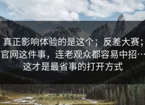真正影响体验的是这个；反差大赛；官网这件事，连老观众都容易中招…这才是最省事的打开方式