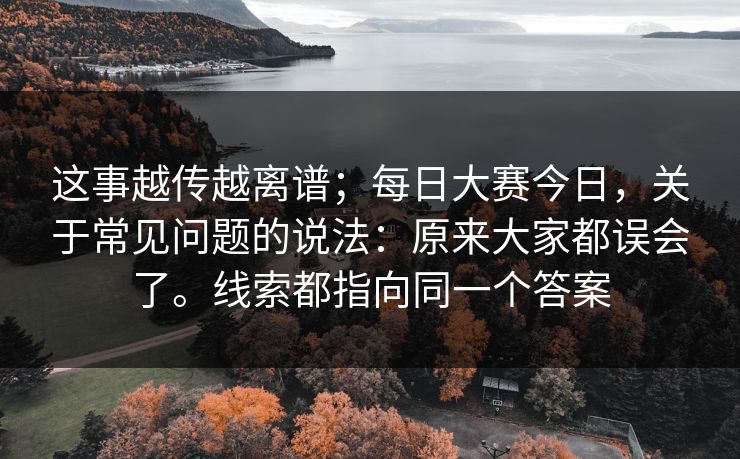 这事越传越离谱;每日大赛今日,关于常见问题的说法:原来大家都误会了。线索都指向同一个答案 这事越传越离谱;每日大赛今日,关于常见问题的说法:原来大家都误会了。线索都指向同一个答案