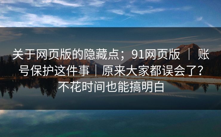 关于网页版的隐藏点;91网页版 | 账号保护这件事|原来大家都误会了?不花时间也能搞明白 关于网页版的隐藏点;91网页版 | 账号保护这件事|原来大家都误会了?不花时间也能搞明白