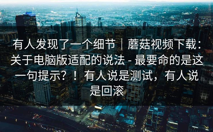 有人发现了一个细节｜蘑菇视频下载：关于电脑版适配的说法 - 最要命的是这一句提示？！有人说是测试，有人说是回滚