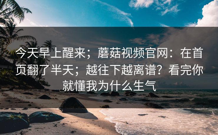今天早上醒来；蘑菇视频官网：在首页翻了半天；越往下越离谱？看完你就懂我为什么生气