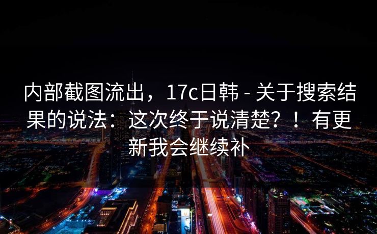内部截图流出,17c日韩 - 关于搜索结果的说法:这次终于说清楚?!有更新我会继续补 内部截图流出,17c日韩 - 关于搜索结果的说法:这次终于说清楚?!有更新我会继续补