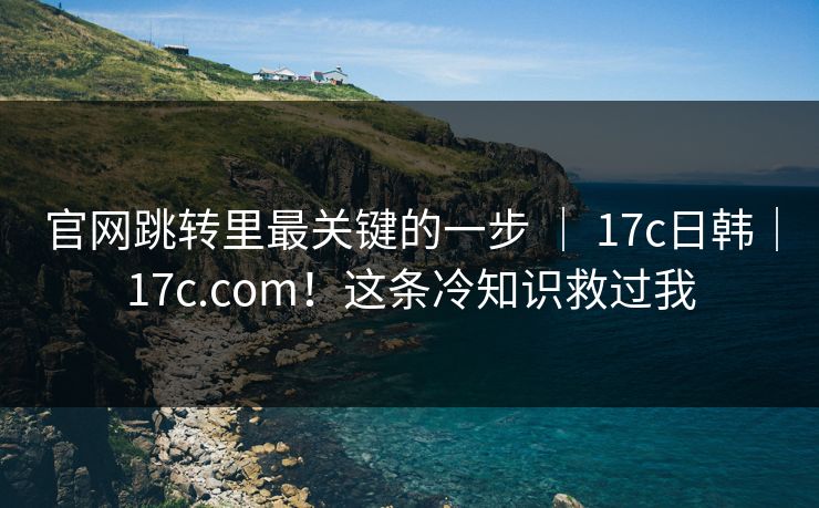 官网跳转里最关键的一步 ｜ 17c日韩｜17c.com！这条冷知识救过我