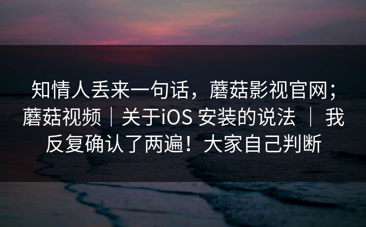 知情人丢来一句话，蘑菇影视官网；蘑菇视频｜关于iOS 安装的说法 ｜ 我反复确认了两遍！大家自己判断