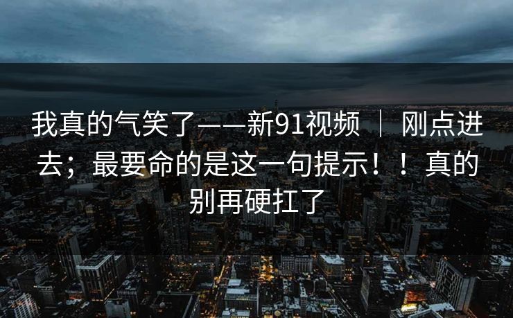 我真的气笑了——新91视频 ｜ 刚点进去；最要命的是这一句提示！！真的别再硬扛了