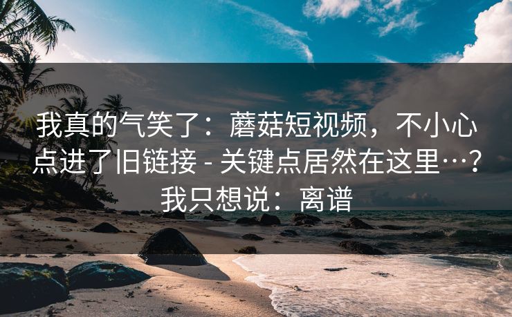 我真的气笑了：蘑菇短视频，不小心点进了旧链接 - 关键点居然在这里…？我只想说：离谱