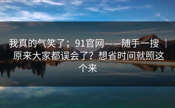 我真的气笑了；91官网——随手一搜 ｜ 原来大家都误会了？想省时间就照这个来