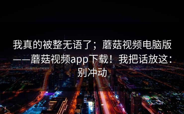 我真的被整无语了;蘑菇视频电脑版——蘑菇视频app下载!我把话放这:别冲动 我真的被整无语了;蘑菇视频电脑版——蘑菇视频app下载!我把话放这:别冲动