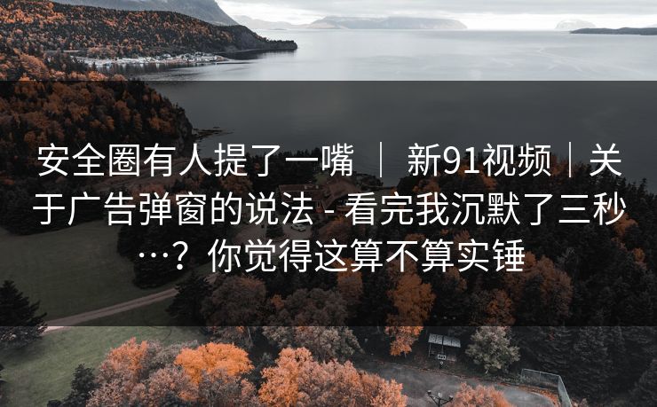 安全圈有人提了一嘴 | 新91视频|关于广告弹窗的说法 - 看完我沉默了三秒…?你觉得这算不算实锤 安全圈有人提了一嘴 | 新91视频|关于广告弹窗的说法 - 看完我沉默了三秒…?你觉得这算不算实锤