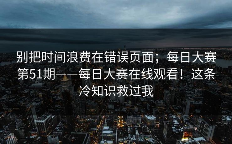 别把时间浪费在错误页面;每日大赛第51期——每日大赛在线观看!这条冷知识救过我 别把时间浪费在错误页面;每日大赛第51期——每日大赛在线观看!这条冷知识救过我
