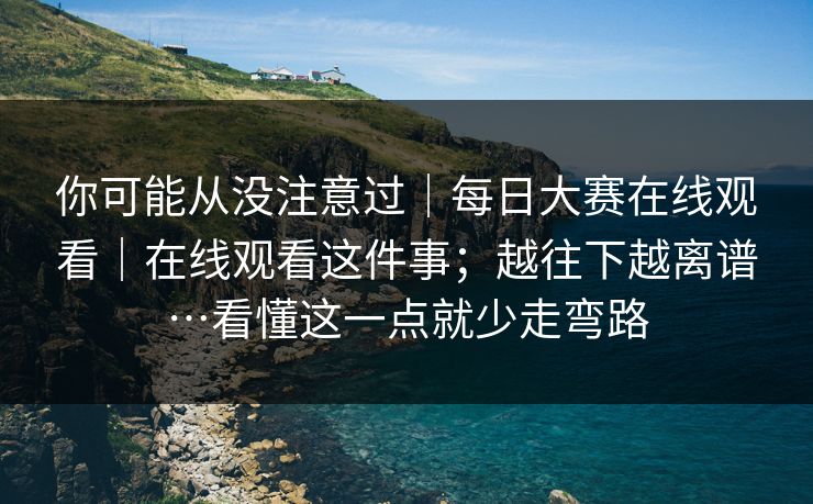 你可能从没注意过｜每日大赛在线观看｜在线观看这件事；越往下越离谱…看懂这一点就少走弯路