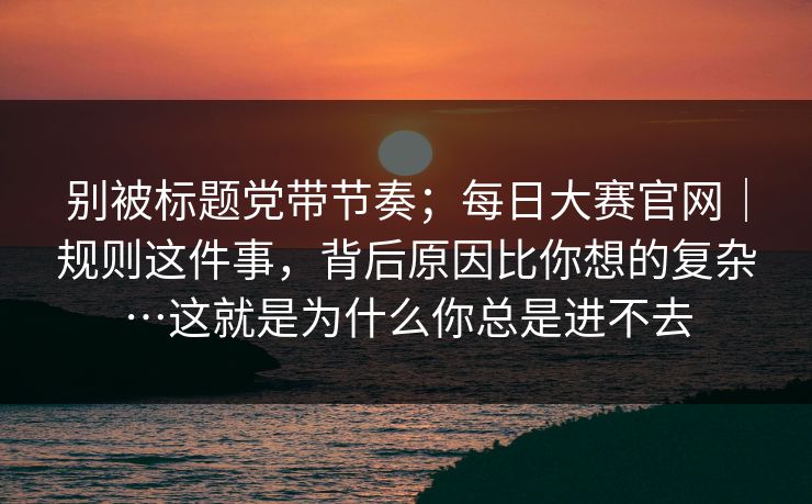 别被标题党带节奏;每日大赛官网|规则这件事,背后原因比你想的复杂…这就是为什么你总是进不去 别被标题党带节奏;每日大赛官网|规则这件事,背后原因比你想的复杂…这就是为什么你总是进不去