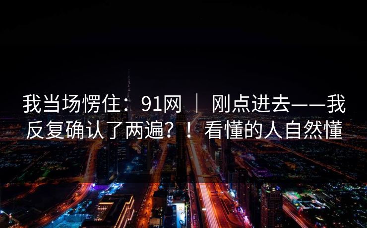 我当场愣住:91网 | 刚点进去——我反复确认了两遍?!看懂的人自然懂 我当场愣住:91网 | 刚点进去——我反复确认了两遍?!看懂的人自然懂