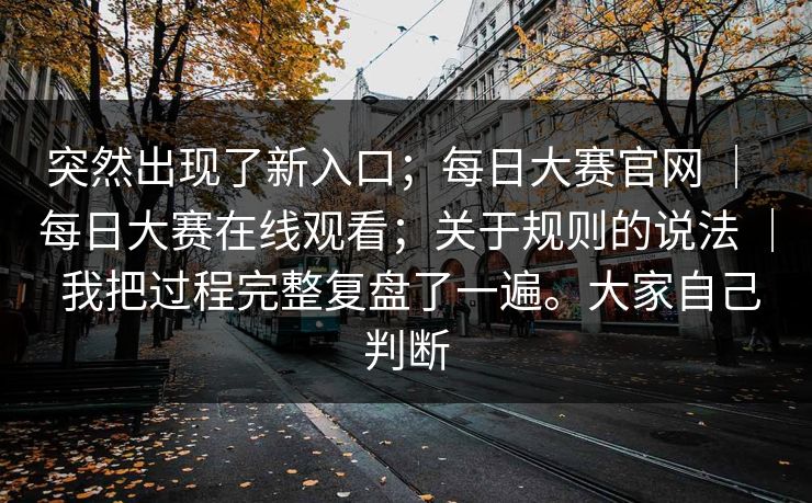突然出现了新入口;每日大赛官网 | 每日大赛在线观看;关于规则的说法 | 我把过程完整复盘了一遍。大家自己判断 突然出现了新入口;每日大赛官网 | 每日大赛在线观看;关于规则的说法 | 我把过程完整复盘了一遍。大家自己判断
