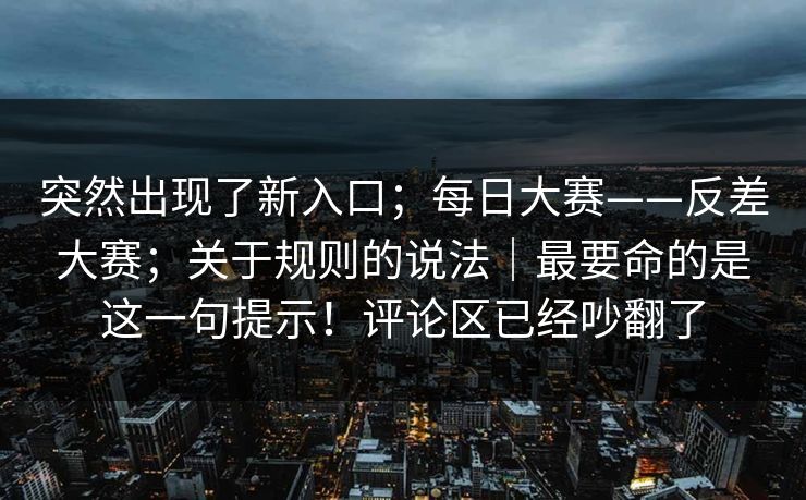 突然出现了新入口；每日大赛——反差大赛；关于规则的说法｜最要命的是这一句提示！评论区已经吵翻了