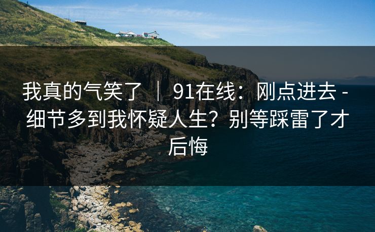 我真的气笑了 ｜ 91在线：刚点进去 - 细节多到我怀疑人生？别等踩雷了才后悔