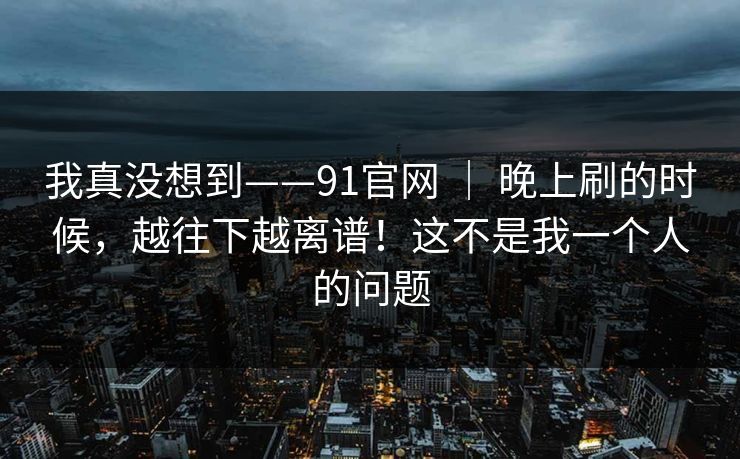 我真没想到——91官网 ｜ 晚上刷的时候，越往下越离谱！这不是我一个人的问题