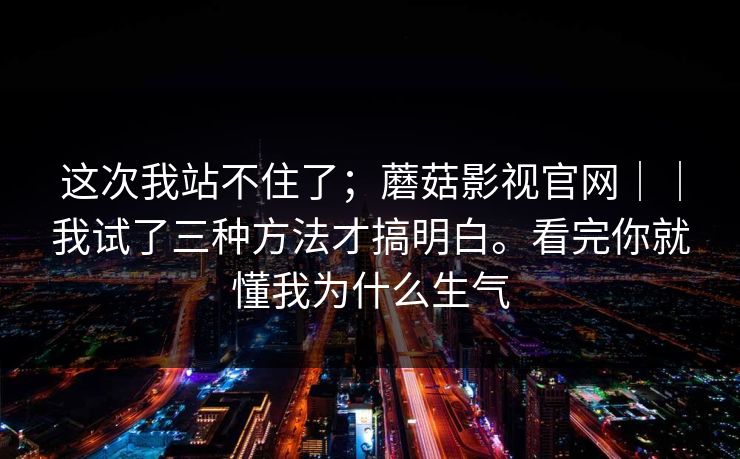 这次我站不住了；蘑菇影视官网｜｜我试了三种方法才搞明白。看完你就懂我为什么生气