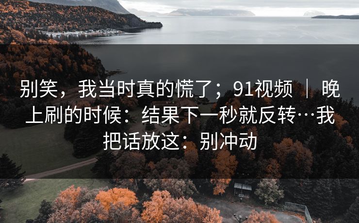 别笑，我当时真的慌了；91视频 ｜ 晚上刷的时候：结果下一秒就反转…我把话放这：别冲动