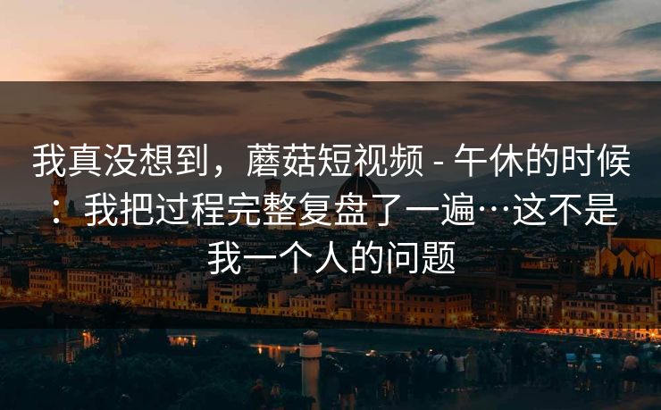 我真没想到，蘑菇短视频 - 午休的时候：我把过程完整复盘了一遍…这不是我一个人的问题