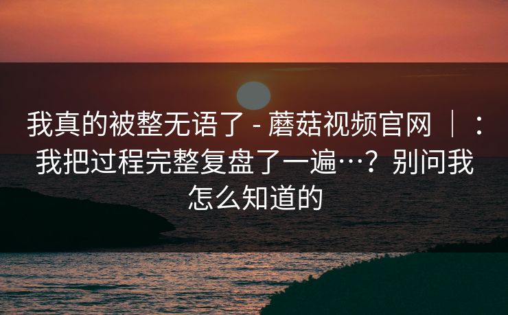 我真的被整无语了 - 蘑菇视频官网 ｜ ：我把过程完整复盘了一遍…？别问我怎么知道的