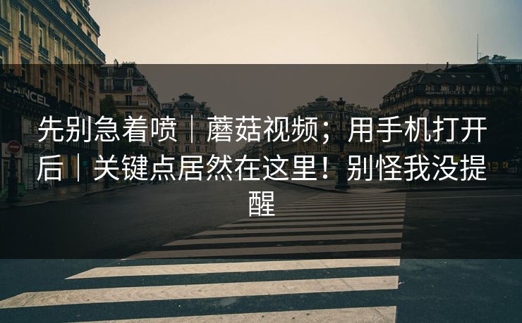 先别急着喷|蘑菇视频;用手机打开后|关键点居然在这里!别怪我没提醒 先别急着喷|蘑菇视频;用手机打开后|关键点居然在这里!别怪我没提醒