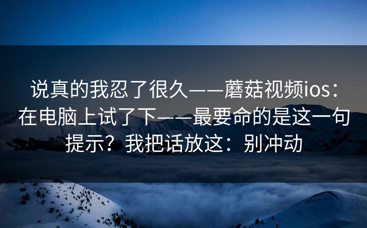 说真的我忍了很久——蘑菇视频ios:在电脑上试了下——最要命的是这一句提示?我把话放这:别冲动 说真的我忍了很久——蘑菇视频ios:在电脑上试了下——最要命的是这一句提示?我把话放这:别冲动